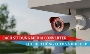 Cách sử dụng Media Converter cho hệ thống CCTV và Video IP